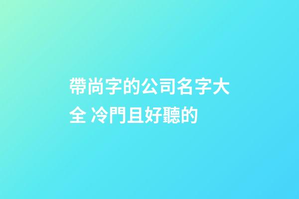 帶尚字的公司名字大全 冷門且好聽的-第1張-公司起名-玄機派